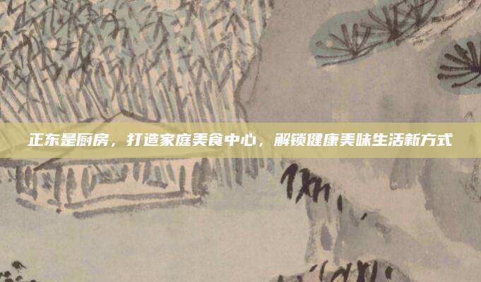 正东是厨房，打造家庭美食中心，解锁健康美味生活新方式