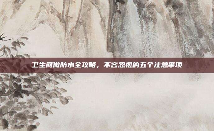 卫生间做防水全攻略，不容忽视的五个注意事项