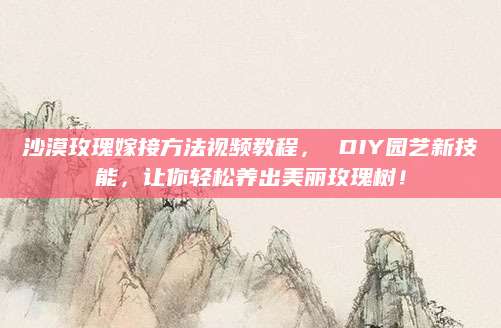沙漠玫瑰嫁接方法视频教程， DIY园艺新技能，让你轻松养出美丽玫瑰树！