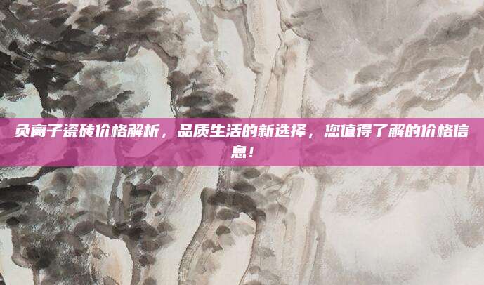 负离子瓷砖价格解析，品质生活的新选择，您值得了解的价格信息！