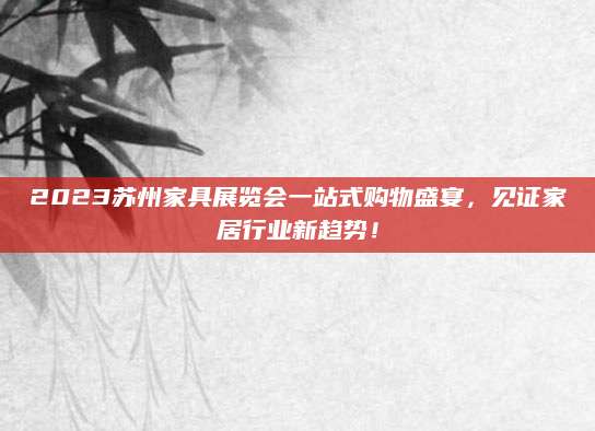 2023苏州家具展览会一站式购物盛宴，见证家居行业新趋势！