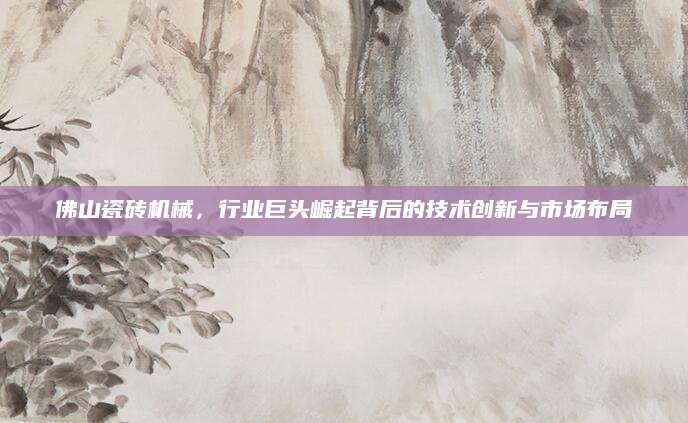 佛山瓷砖机械，行业巨头崛起背后的技术创新与市场布局