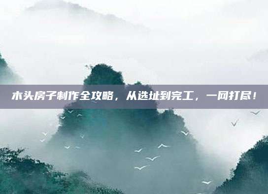 木头房子制作全攻略，从选址到完工，一网打尽！