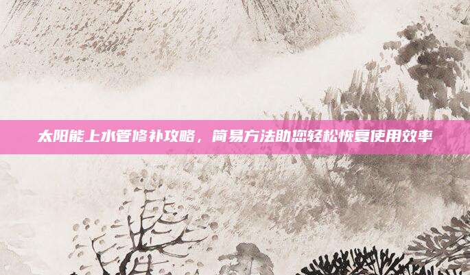 太阳能上水管修补攻略，简易方法助您轻松恢复使用效率