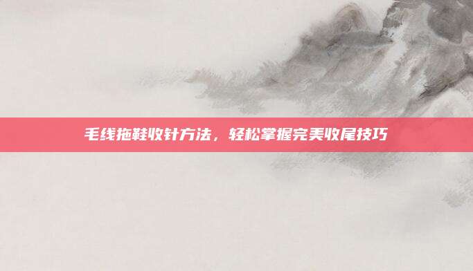 毛线拖鞋收针方法，轻松掌握完美收尾技巧