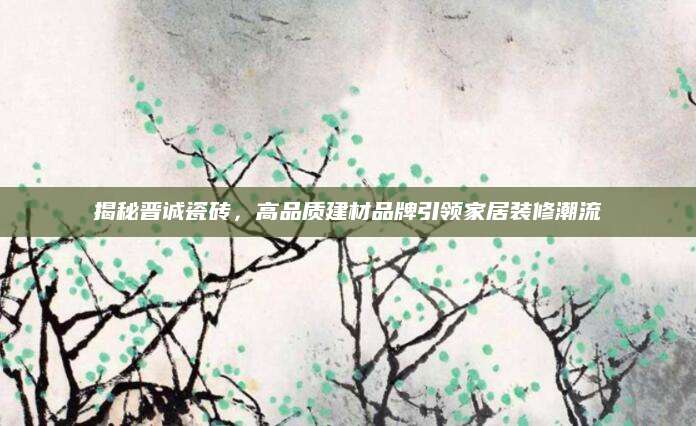 揭秘晋诚瓷砖，高品质建材品牌引领家居装修潮流