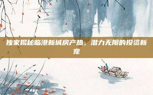 独家揭秘临港新城房产热，潜力无限的投资新宠