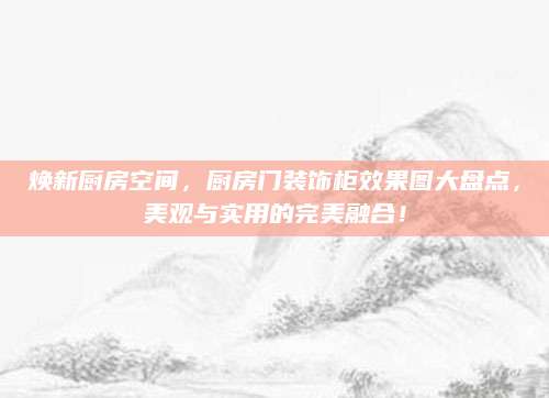 焕新厨房空间，厨房门装饰柜效果图大盘点，美观与实用的完美融合！