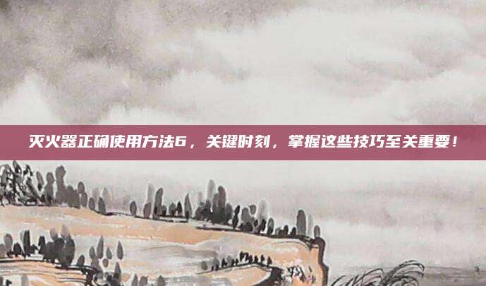 灭火器正确使用方法6，关键时刻，掌握这些技巧至关重要！