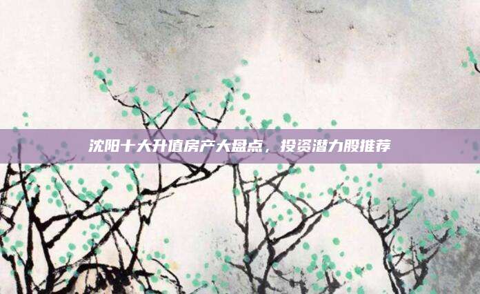 沈阳十大升值房产大盘点，投资潜力股推荐