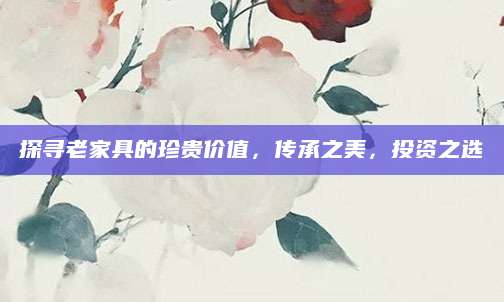 探寻老家具的珍贵价值，传承之美，投资之选