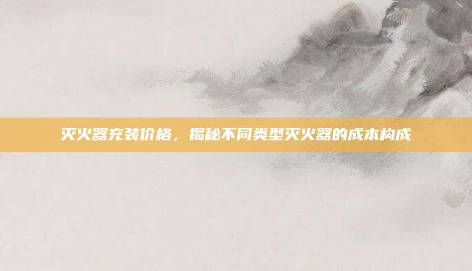 灭火器充装价格，揭秘不同类型灭火器的成本构成