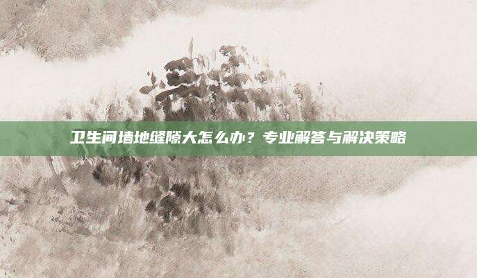 卫生间墙地缝隙大怎么办？专业解答与解决策略