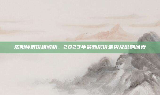 沈阳楼市价格解析，2023年最新房价走势及影响因素