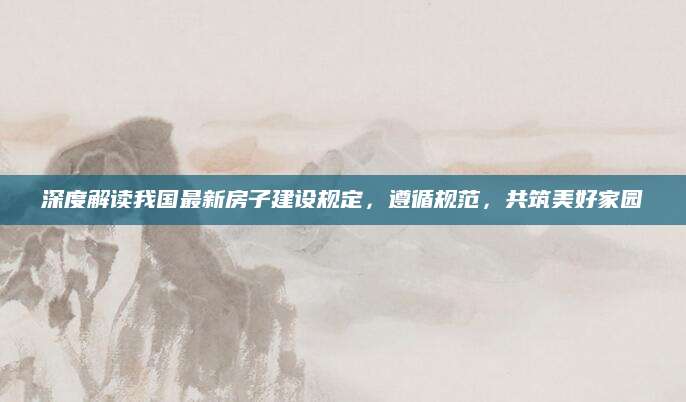 深度解读我国最新房子建设规定，遵循规范，共筑美好家园