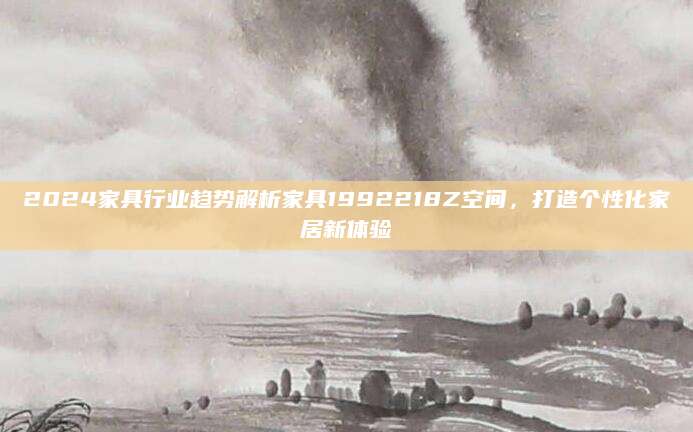 2024家具行业趋势解析家具1992218Z空间，打造个性化家居新体验