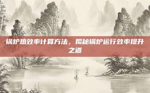锅炉热效率计算方法，揭秘锅炉运行效率提升之道