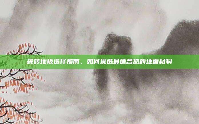 瓷砖地板选择指南，如何挑选最适合您的地面材料