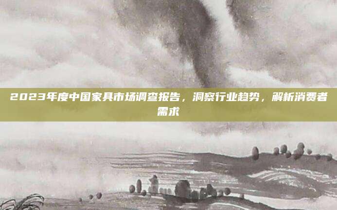 2023年度中国家具市场调查报告，洞察行业趋势，解析消费者需求
