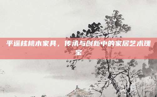 平遥核桃木家具，传承与创新中的家居艺术瑰宝
