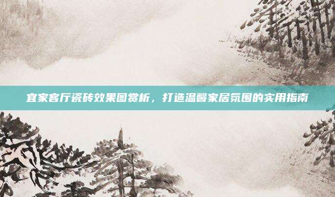 宜家客厅瓷砖效果图赏析，打造温馨家居氛围的实用指南