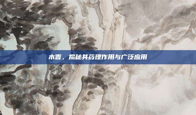 木香，揭秘其药理作用与广泛应用