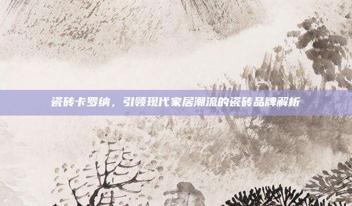 瓷砖卡罗纳，引领现代家居潮流的瓷砖品牌解析