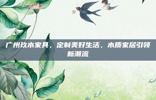 广州玖木家具，定制美好生活，木质家居引领新潮流