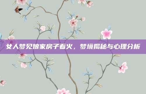 女人梦见娘家房子着火，梦境揭秘与心理分析