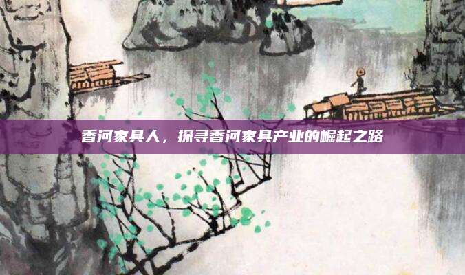 香河家具人，探寻香河家具产业的崛起之路