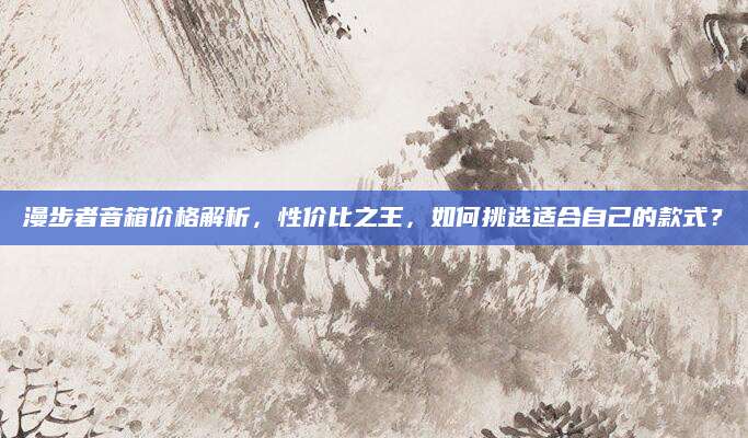 漫步者音箱价格解析，性价比之王，如何挑选适合自己的款式？