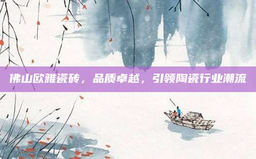 佛山欧雅瓷砖，品质卓越，引领陶瓷行业潮流
