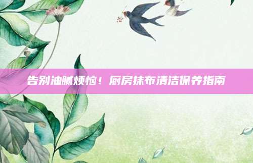 告别油腻烦恼！厨房抹布清洁保养指南