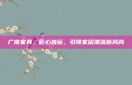 广南家具，匠心独运，引领家居潮流新风尚