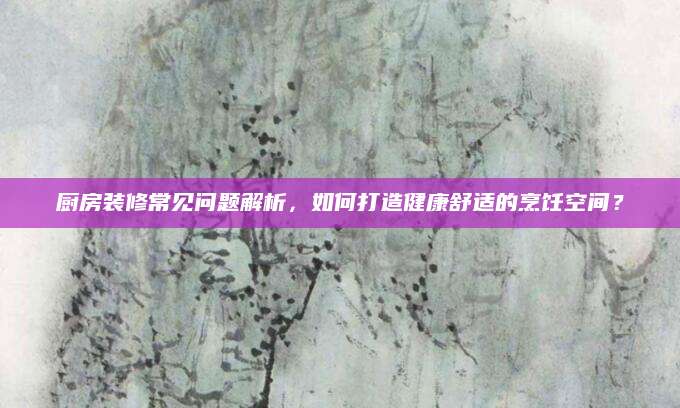 厨房装修常见问题解析，如何打造健康舒适的烹饪空间？