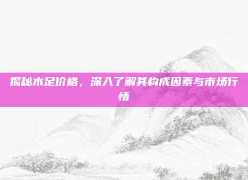 揭秘木足价格，深入了解其构成因素与市场行情