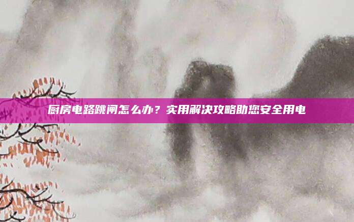 厨房电路跳闸怎么办？实用解决攻略助您安全用电