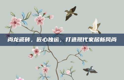 尚龙瓷砖，匠心独运，打造现代家居新风尚