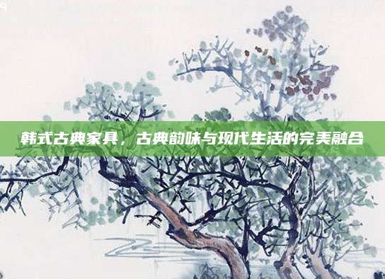 韩式古典家具，古典韵味与现代生活的完美融合