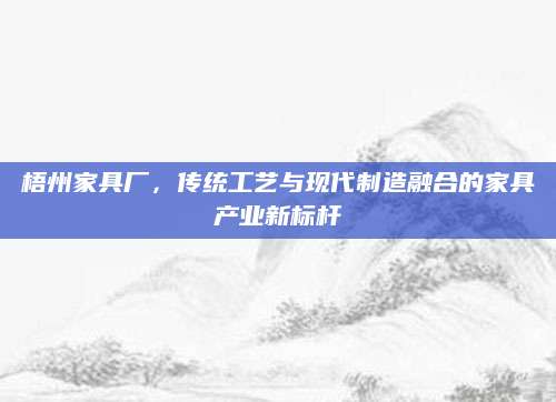 梧州家具厂，传统工艺与现代制造融合的家具产业新标杆