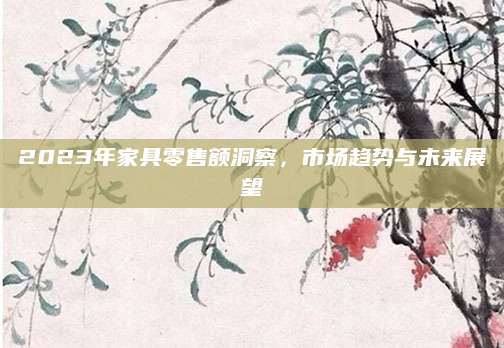 2023年家具零售额洞察，市场趋势与未来展望