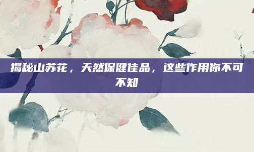 揭秘山苏花，天然保健佳品，这些作用你不可不知
