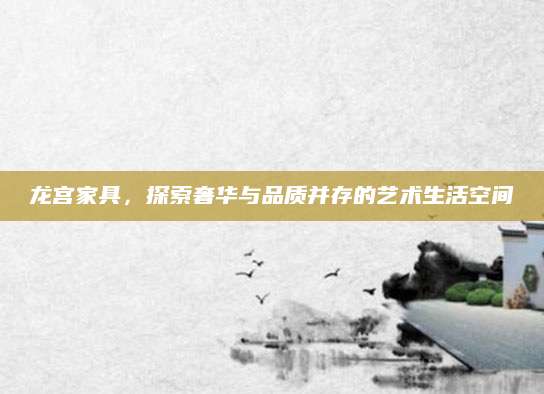 龙宫家具，探索奢华与品质并存的艺术生活空间