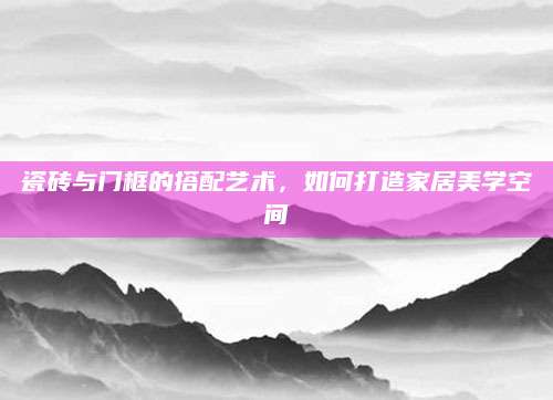 瓷砖与门框的搭配艺术，如何打造家居美学空间