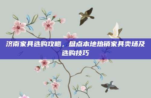 济南家具选购攻略，盘点本地热销家具卖场及选购技巧