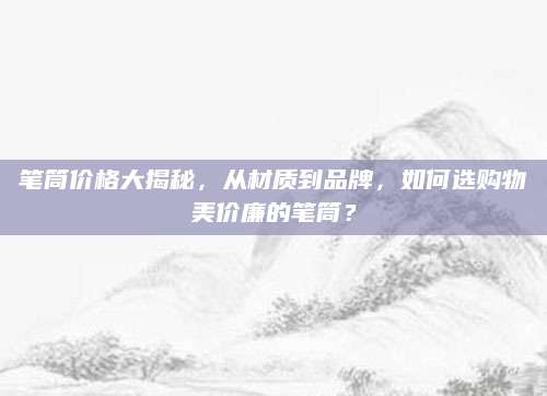 笔筒价格大揭秘，从材质到品牌，如何选购物美价廉的笔筒？