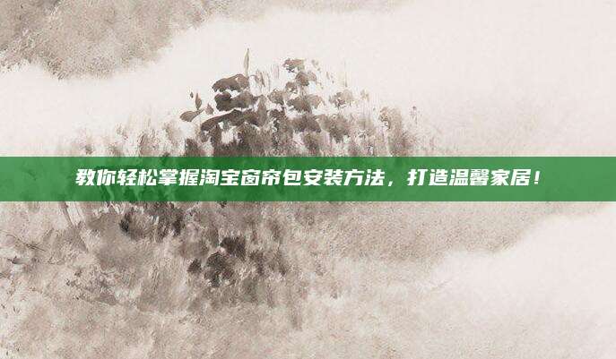 教你轻松掌握淘宝窗帘包安装方法，打造温馨家居！