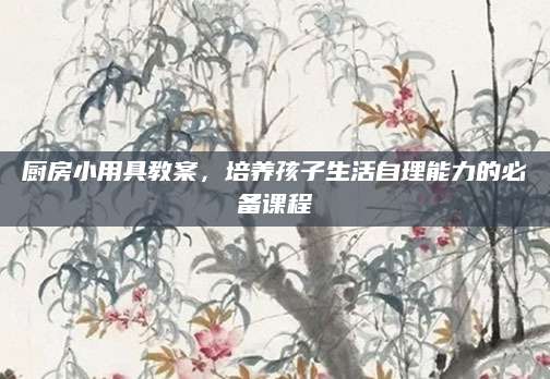 厨房小用具教案，培养孩子生活自理能力的必备课程