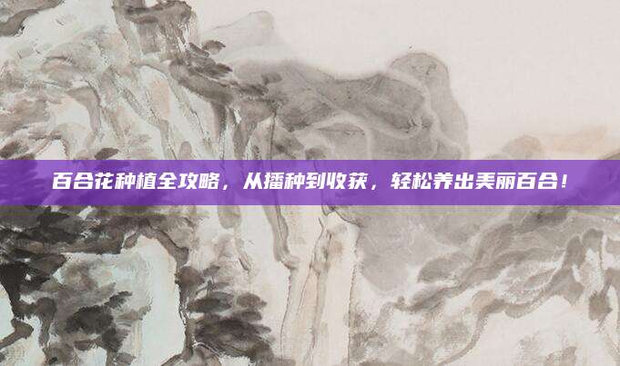 百合花种植全攻略，从播种到收获，轻松养出美丽百合！