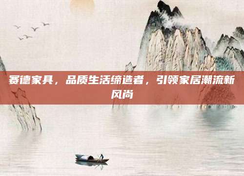 赛德家具，品质生活缔造者，引领家居潮流新风尚